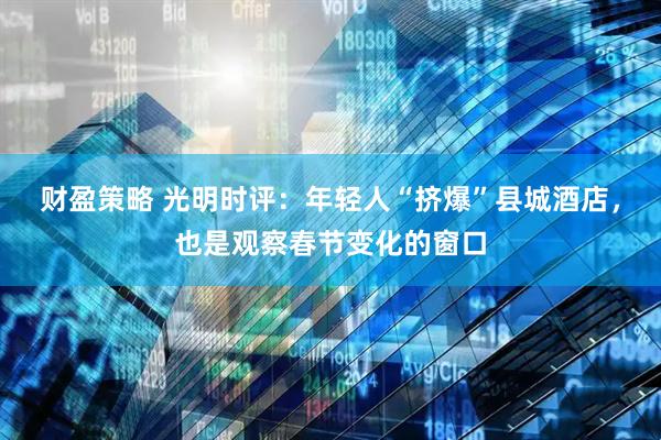 财盈策略 光明时评：年轻人“挤爆”县城酒店，也是观察春节变化的窗口