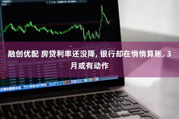 融创优配 房贷利率还没降, 银行却在悄悄算账, 3月或有动作