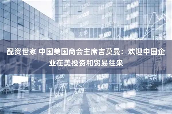 配资世家 中国美国商会主席吉莫曼：欢迎中国企业在美投资和贸易往来