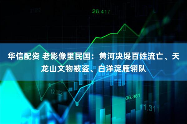 华信配资 老影像里民国：黄河决堤百姓流亡、天龙山文物被盗、白洋淀雁翎队