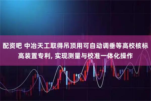 配资吧 中冶天工取得吊顶用可自动调垂等高校核标高装置专利, 实现测量与校准一体化操作